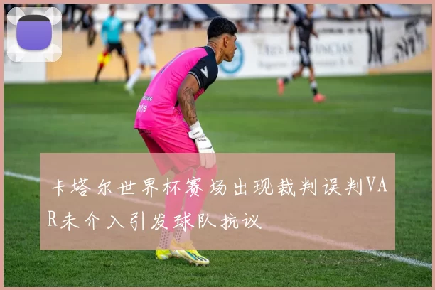 卡塔尔世界杯赛场出现裁判误判VAR未介入引发球队抗议