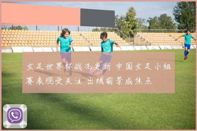 女足世界杯战况更新 中国女足小组赛表现受关注 出线前景成焦点