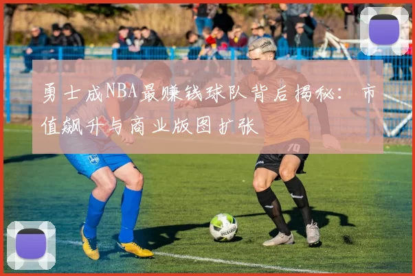 勇士成NBA最赚钱球队背后揭秘：市值飙升与商业版图扩张