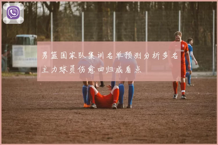 男篮国家队集训名单预测分析多名主力球员伤愈回归成看点