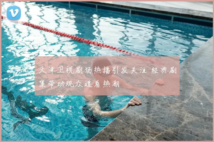 天津卫视剧场热播引发关注 经典剧集带动观众追看热潮