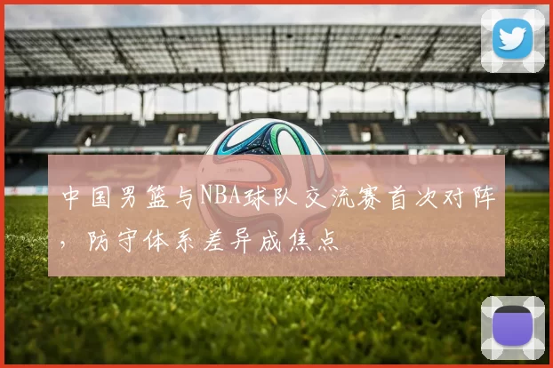 中国男篮与NBA球队交流赛首次对阵,防守体系差异成焦点
