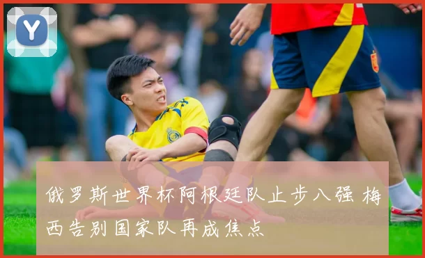 俄罗斯世界杯阿根廷队止步八强 梅西告别国家队再成焦点