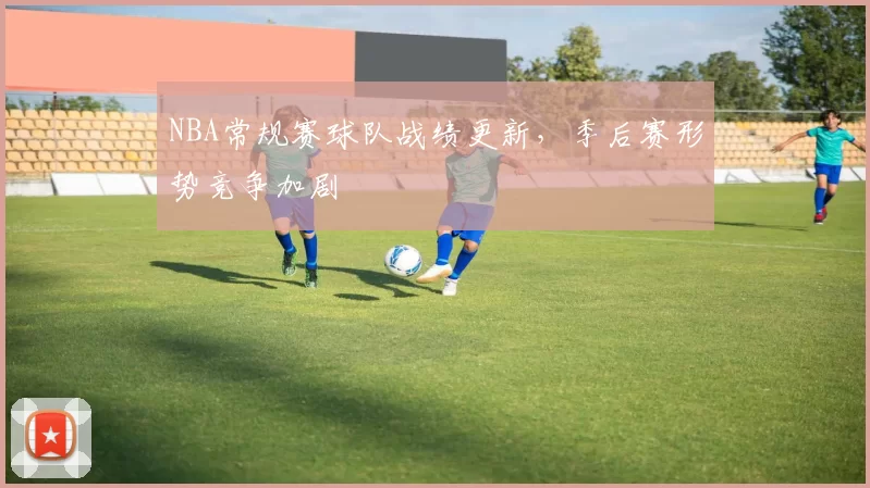 NBA常规赛球队战绩更新，季后赛形势竞争加剧