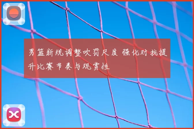 男篮新规调整吹罚尺度 强化对抗提升比赛节奏与观赏性