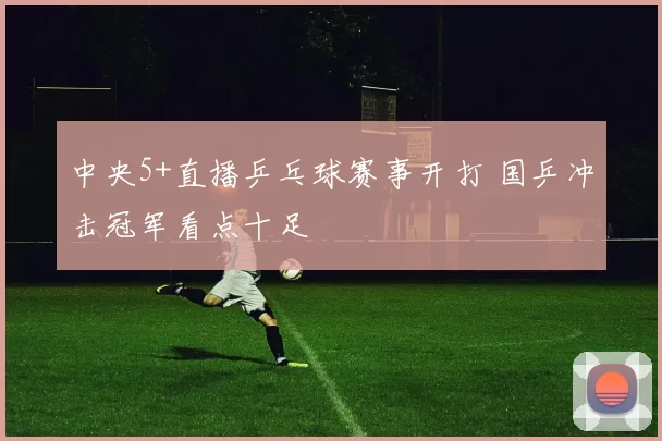 中央5+直播乒乓球赛事开打 国乒冲击冠军看点十足