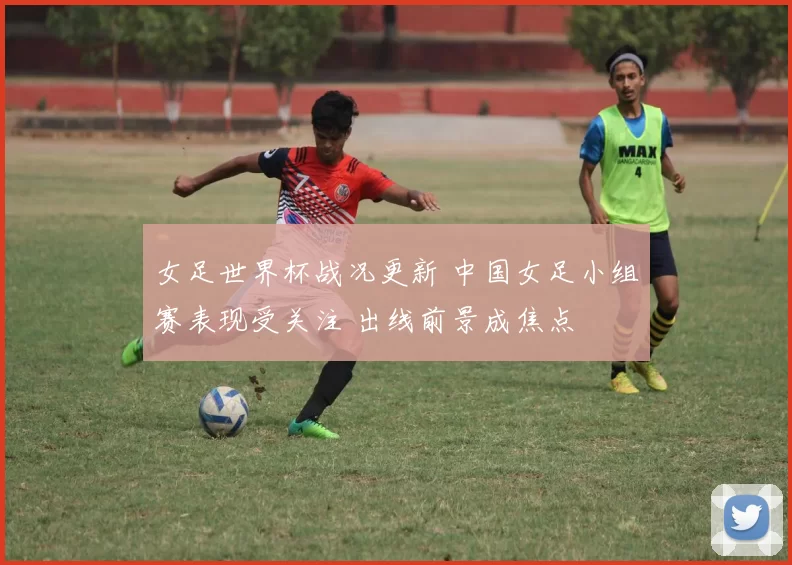 女足世界杯战况更新 中国女足小组赛表现受关注 出线前景成焦点