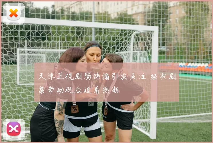 天津卫视剧场热播引发关注 经典剧集带动观众追看热潮