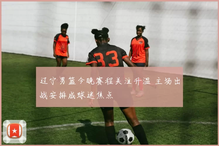 辽宁男篮今晚赛程关注升温 主场出战安排成球迷焦点