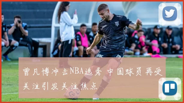 曾凡博冲击NBA选秀 中国球员再受关注引发关注焦点