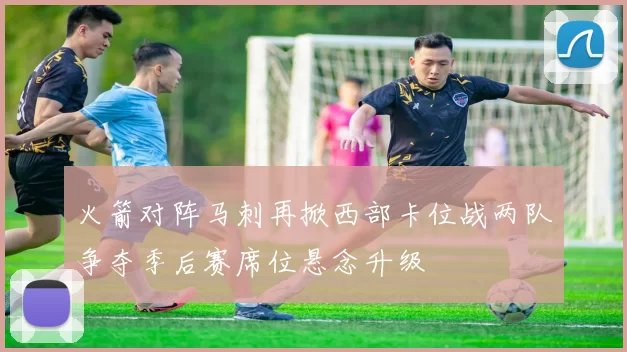 火箭对阵马刺再掀西部卡位战两队争夺季后赛席位悬念升级