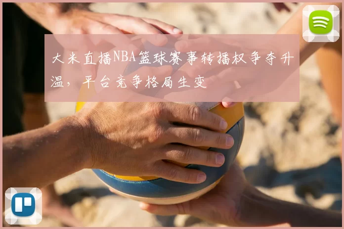 大米直播NBA篮球赛事转播权争夺升温，平台竞争格局生变