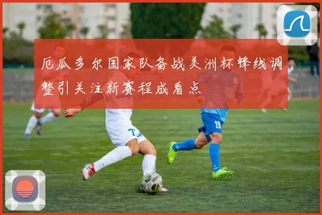 厄瓜多尔国家队备战美洲杯锋线调整引关注新赛程成看点