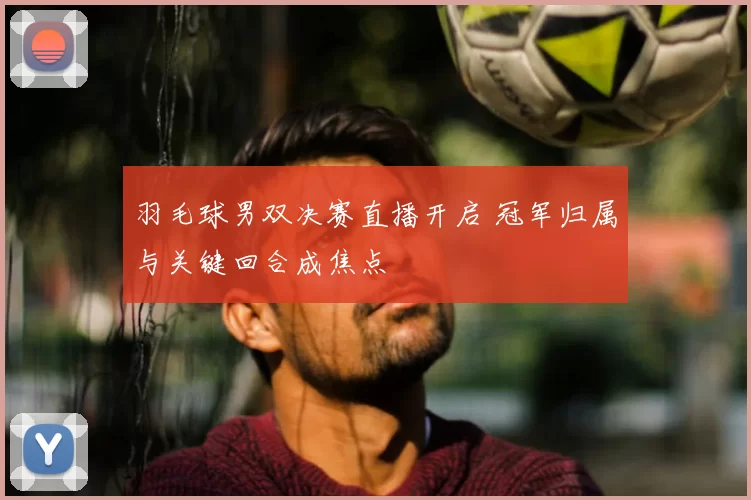 羽毛球男双决赛直播开启 冠军归属与关键回合成焦点