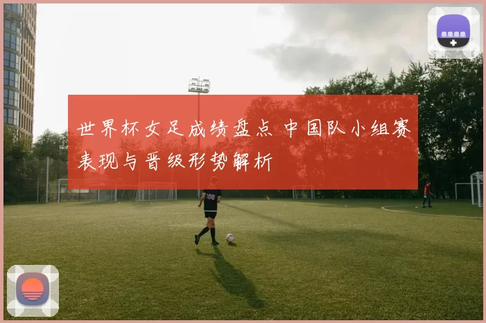 世界杯女足成绩盘点 中国队小组赛表现与晋级形势解析
