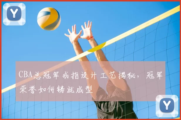 CBA总冠军戒指设计工艺揭秘，冠军荣誉如何铸就成型