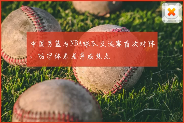中国男篮与NBA球队交流赛首次对阵,防守体系差异成焦点