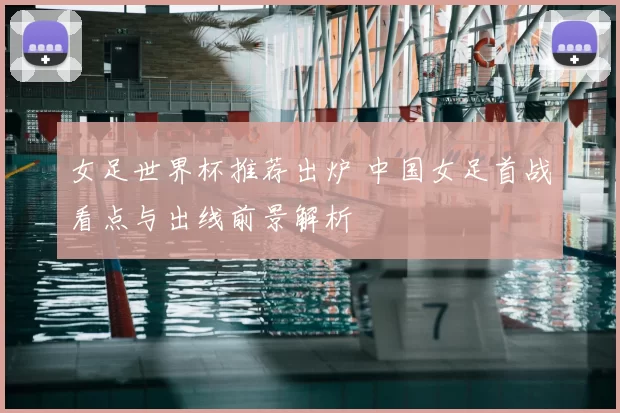 女足世界杯推荐出炉 中国女足首战看点与出线前景解析