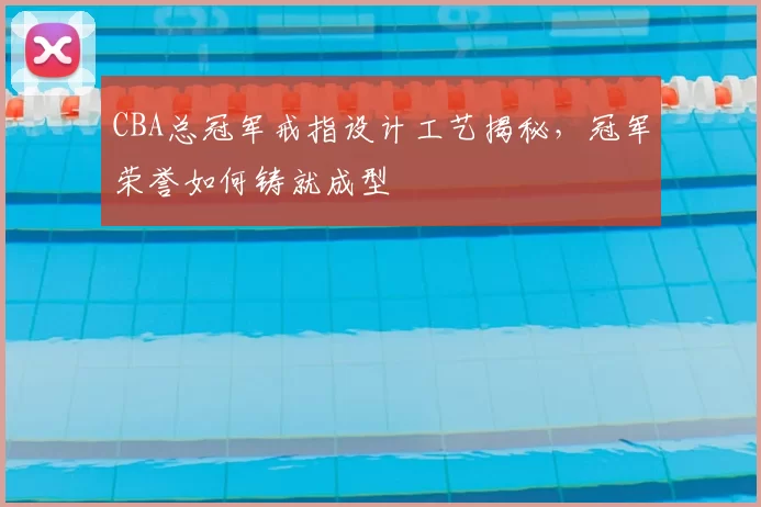 CBA总冠军戒指设计工艺揭秘，冠军荣誉如何铸就成型
