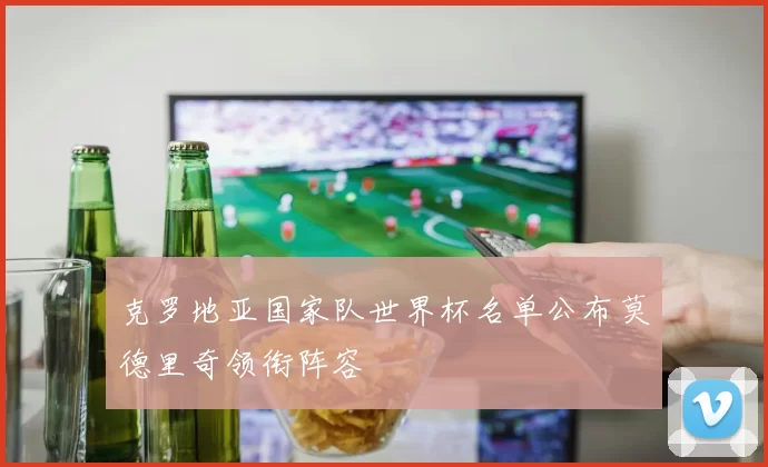 克罗地亚国家队世界杯名单公布莫德里奇领衔阵容