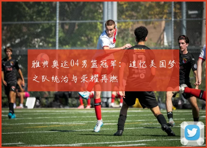 雅典奥运04男篮冠军：追忆美国梦之队统治与荣耀再燃