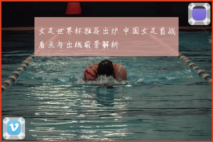女足世界杯推荐出炉 中国女足首战看点与出线前景解析