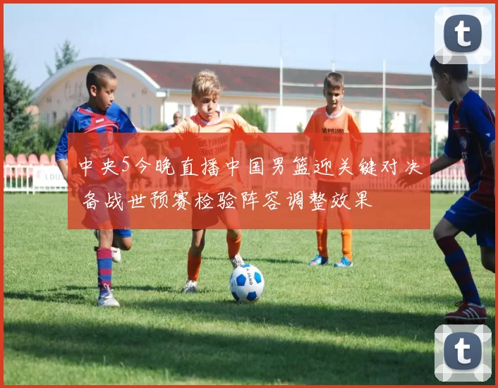 中央5今晚直播中国男篮迎关键对决 备战世预赛检验阵容调整效果