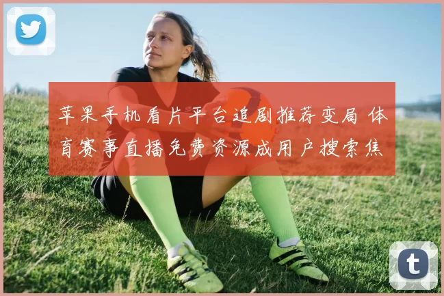 苹果手机看片平台追剧推荐变局 体育赛事直播免费资源成用户搜索焦点