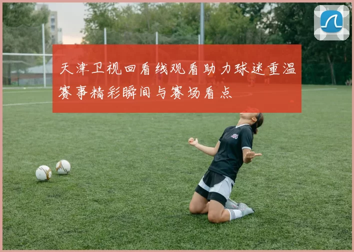 天津卫视回看线观看助力球迷重温赛事精彩瞬间与赛场看点