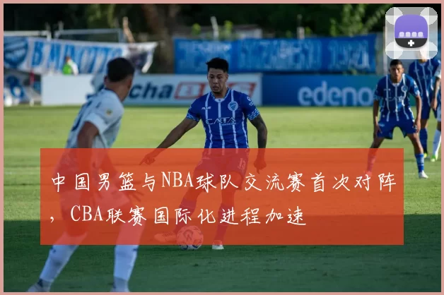 中国男篮与NBA球队交流赛首次对阵,CBA联赛国际化进程加速