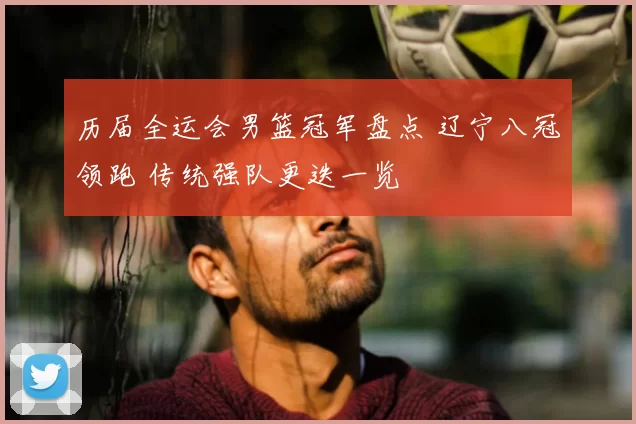 历届全运会男篮冠军盘点 辽宁八冠领跑 传统强队更迭一览