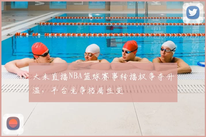 大米直播NBA篮球赛事转播权争夺升温，平台竞争格局生变