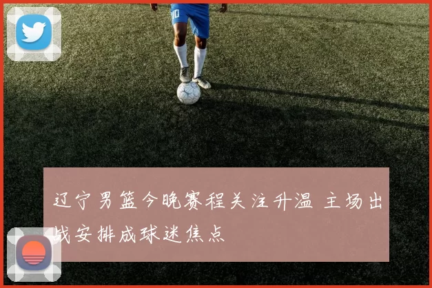 辽宁男篮今晚赛程关注升温 主场出战安排成球迷焦点