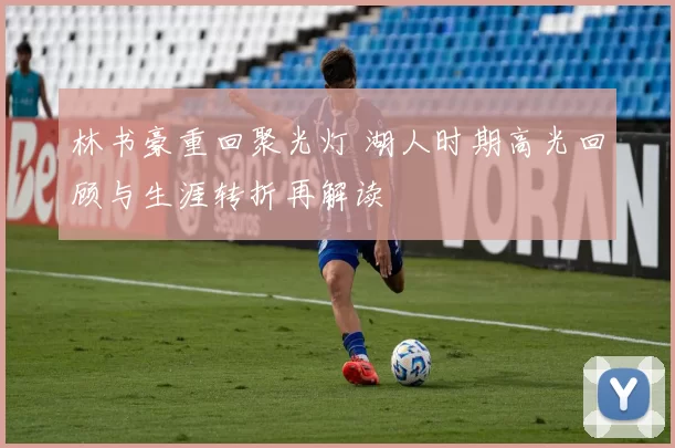 林书豪重回聚光灯 湖人时期高光回顾与生涯转折再解读