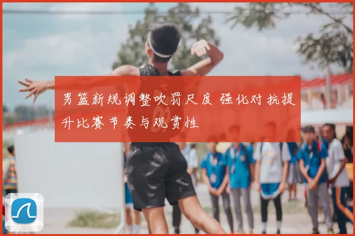 男篮新规调整吹罚尺度 强化对抗提升比赛节奏与观赏性