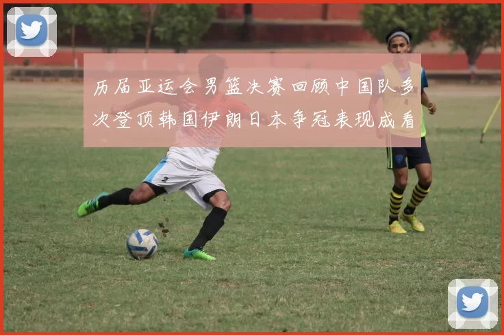 历届亚运会男篮决赛回顾中国队多次登顶韩国伊朗日本争冠表现成看点