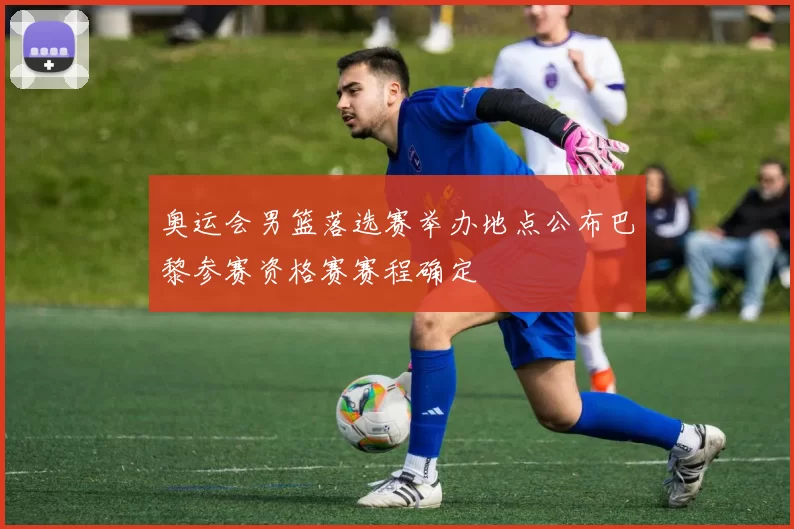 奥运会男篮落选赛举办地点公布巴黎参赛资格赛赛程确定