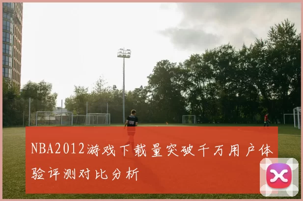 NBA2012游戏下载量突破千万用户体验评测对比分析