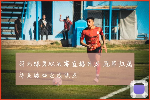 羽毛球男双决赛直播开启 冠军归属与关键回合成焦点