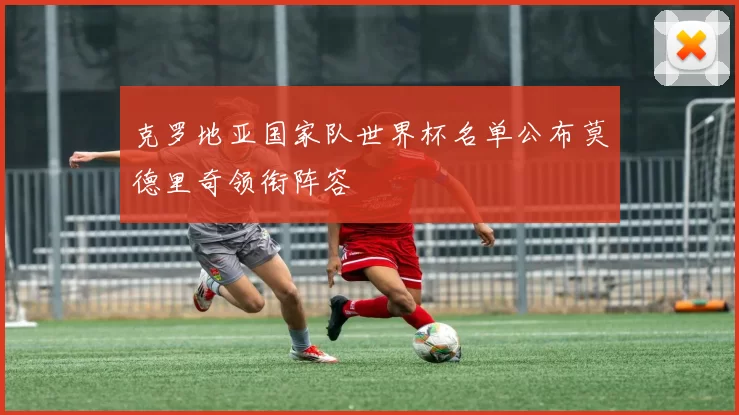 克罗地亚国家队世界杯名单公布莫德里奇领衔阵容