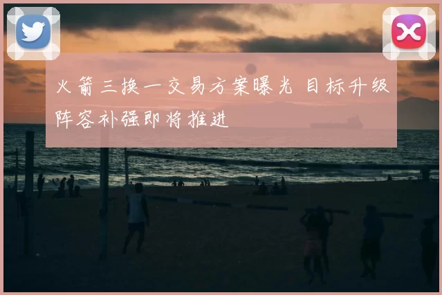 火箭三换一交易方案曝光 目标升级阵容补强即将推进